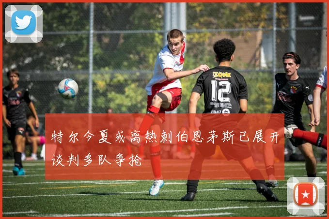 特尔今夏或离热刺伯恩茅斯已展开谈判多队争抢