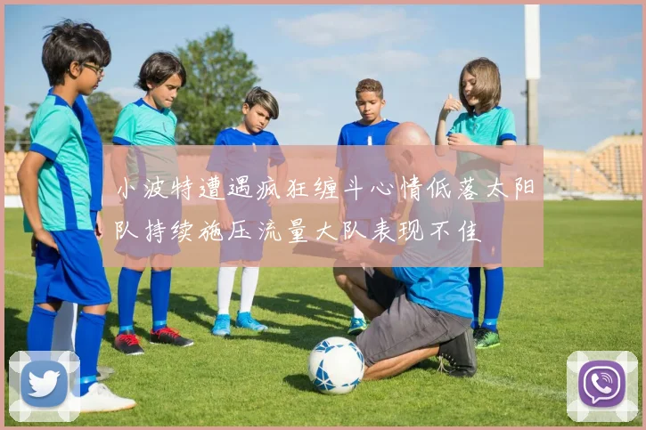 小波特遭遇疯狂缠斗心情低落太阳队持续施压流量大队表现不佳
