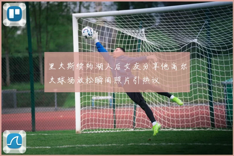 里夫斯续约湖人后女友分享他高尔夫球场放松瞬间照片引热议