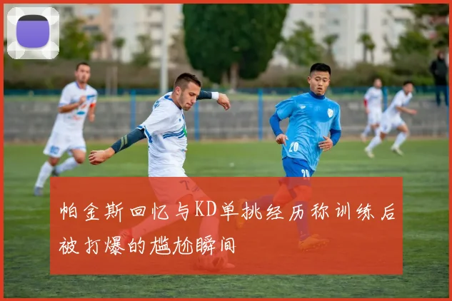帕金斯回忆与KD单挑经历称训练后被打爆的尴尬瞬间