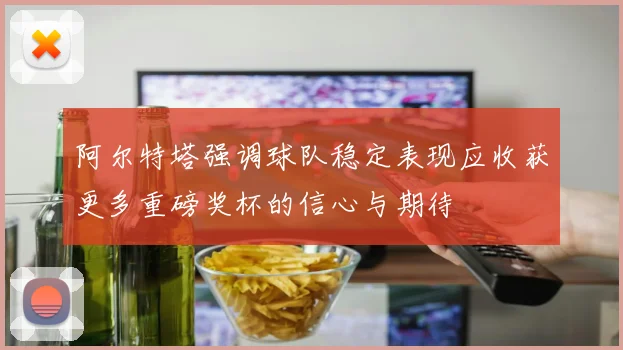 阿尔特塔强调球队稳定表现应收获更多重磅奖杯的信心与期待