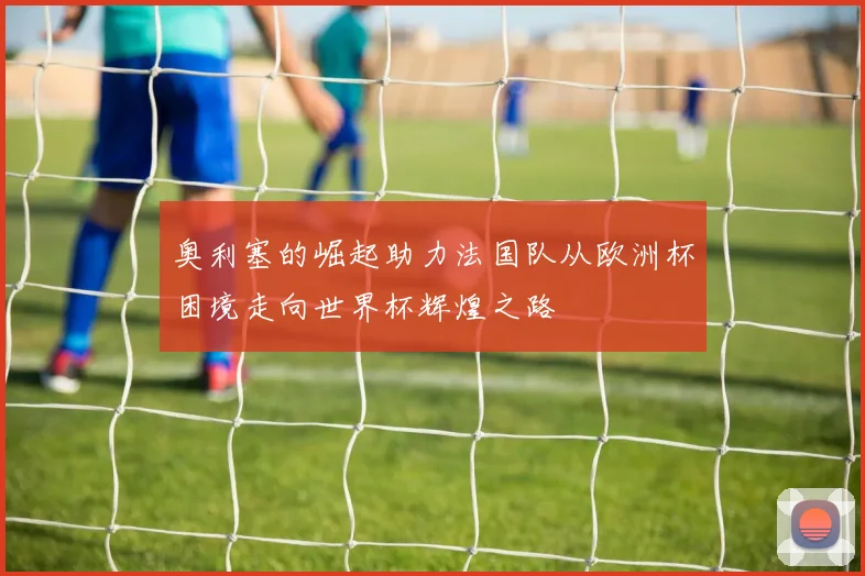 奥利塞的崛起助力法国队从欧洲杯困境走向世界杯辉煌之路