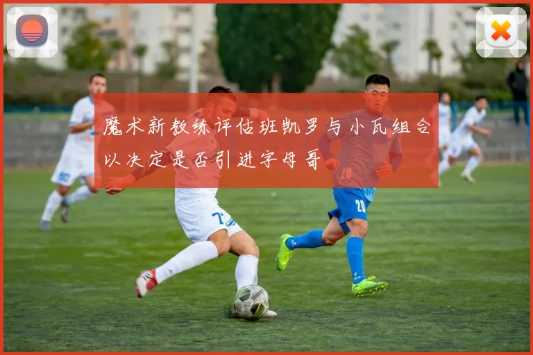 魔术新教练评估班凯罗与小瓦组合以决定是否引进字母哥