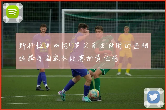 斯科拉里回忆C罗父亲去世时的坚韧选择与国家队比赛的责任感