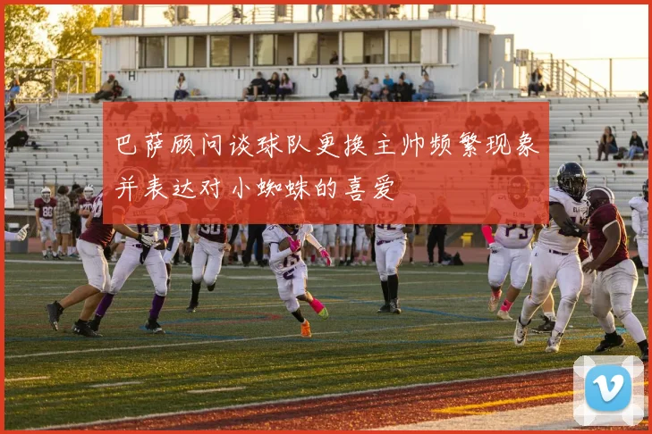 巴萨顾问谈球队更换主帅频繁现象并表达对小蜘蛛的喜爱