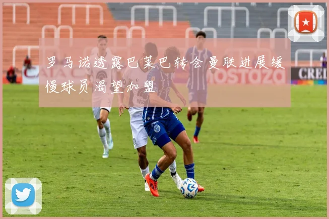 罗马诺透露巴莱巴转会曼联进展缓慢球员渴望加盟