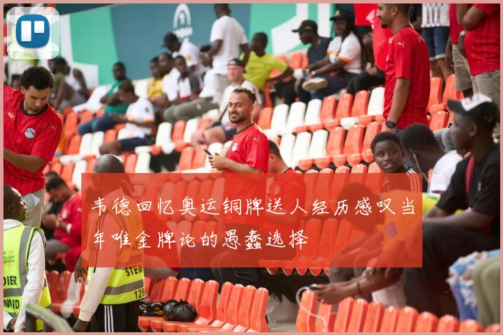 韦德回忆奥运铜牌送人经历感叹当年唯金牌论的愚蠢选择