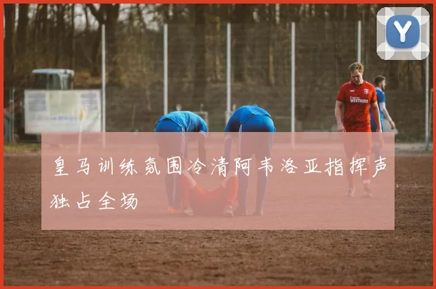 皇马训练氛围冷清阿韦洛亚指挥声独占全场