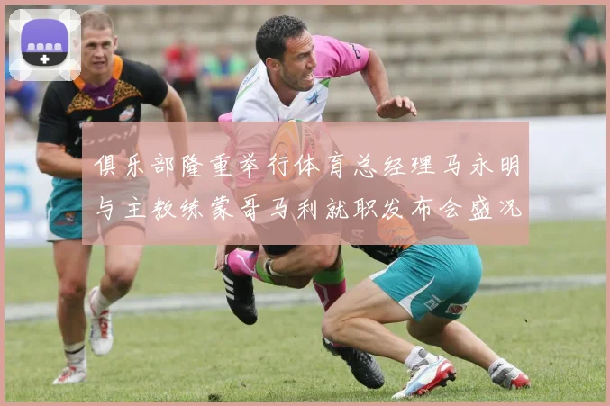 俱乐部隆重举行体育总经理马永明与主教练蒙哥马利就职发布会盛况回顾