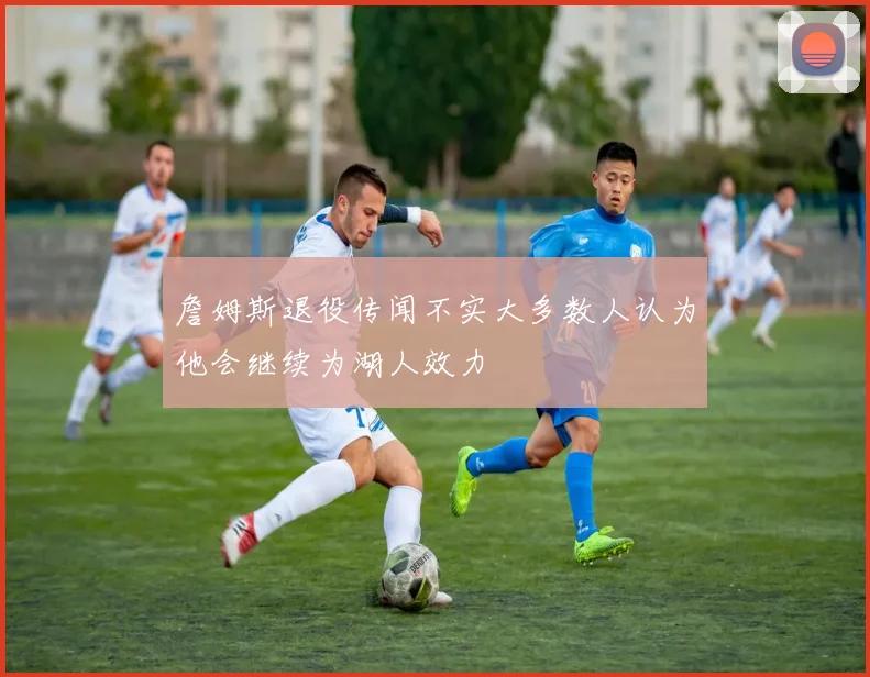 詹姆斯退役传闻不实大多数人认为他会继续为湖人效力