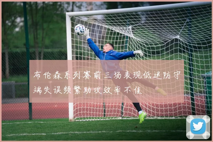 布伦森系列赛前三场表现低迷防守端失误频繁助攻效率不佳