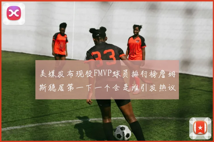 美媒发布现役FMVP球员排行榜詹姆斯稳居第一下一个会是谁引发热议