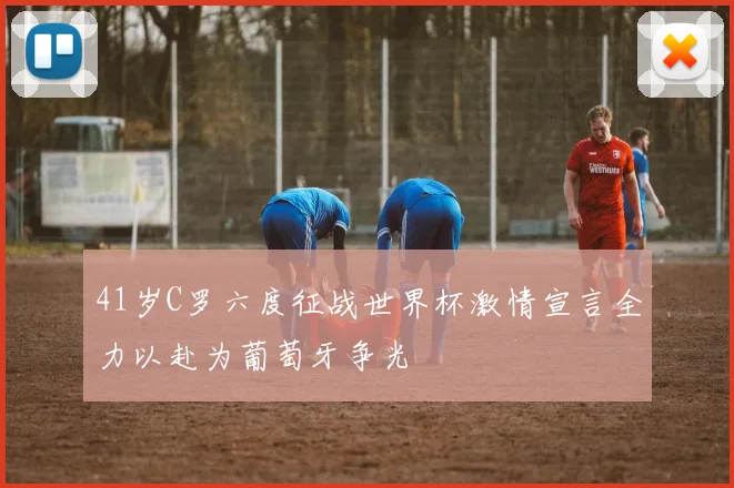 41岁C罗六度征战世界杯激情宣言全力以赴为葡萄牙争光