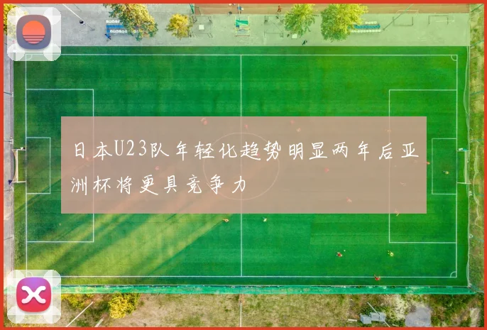 日本U23队年轻化趋势明显两年后亚洲杯将更具竞争力