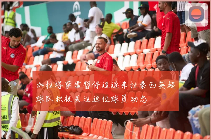 加拉塔萨雷暂停追逐弗拉泰西英超球队积极关注这位球员动态