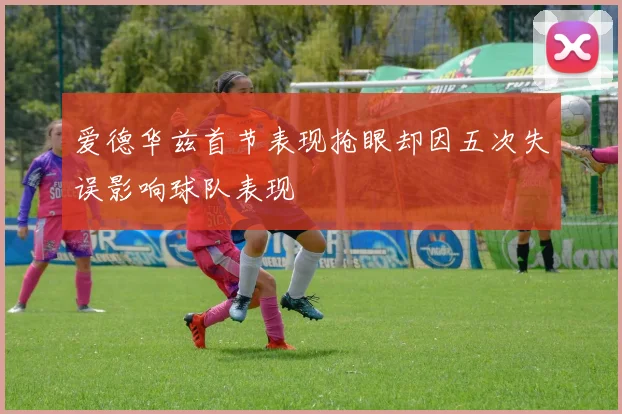爱德华兹首节表现抢眼却因五次失误影响球队表现