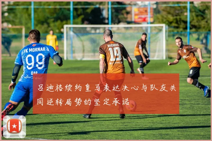 吕迪格续约皇马表达决心与队友共同逆转局势的坚定承诺