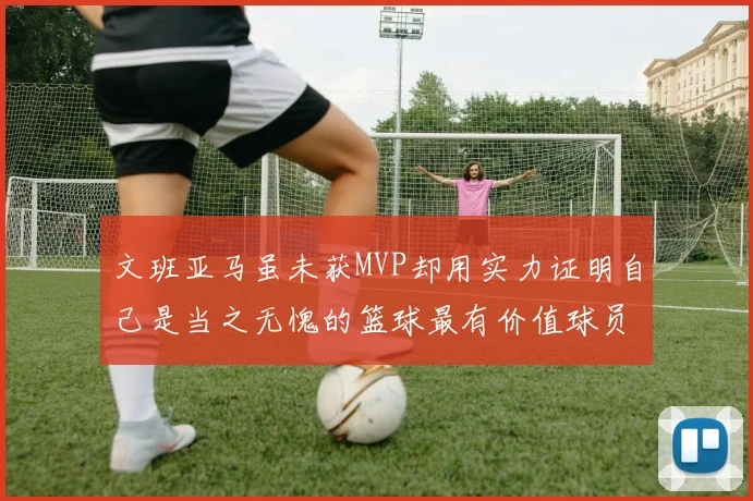 文班亚马虽未获MVP却用实力证明自己是当之无愧的篮球最有价值球员