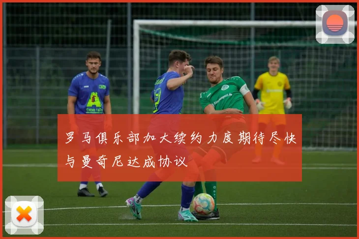罗马俱乐部加大续约力度期待尽快与曼奇尼达成协议