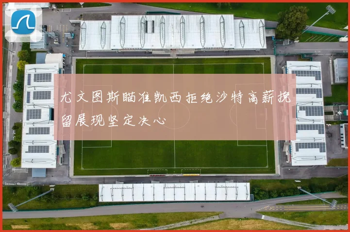 尤文图斯瞄准凯西拒绝沙特高薪挽留展现坚定决心