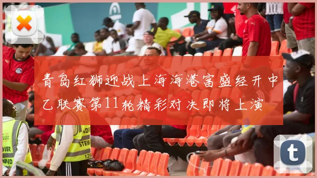 青岛红狮迎战上海海港富盛经开中乙联赛第11轮精彩对决即将上演