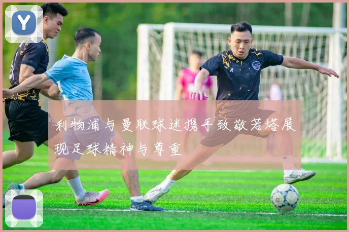 利物浦与曼联球迷携手致敬若塔展现足球精神与尊重