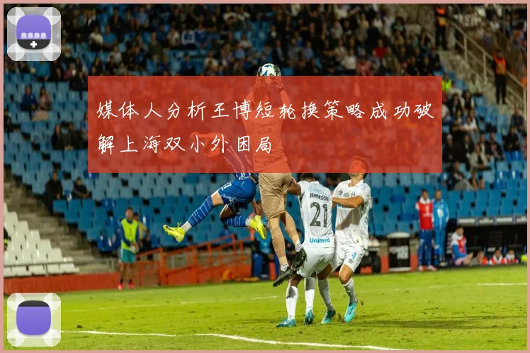 媒体人分析王博短轮换策略成功破解上海双小外困局