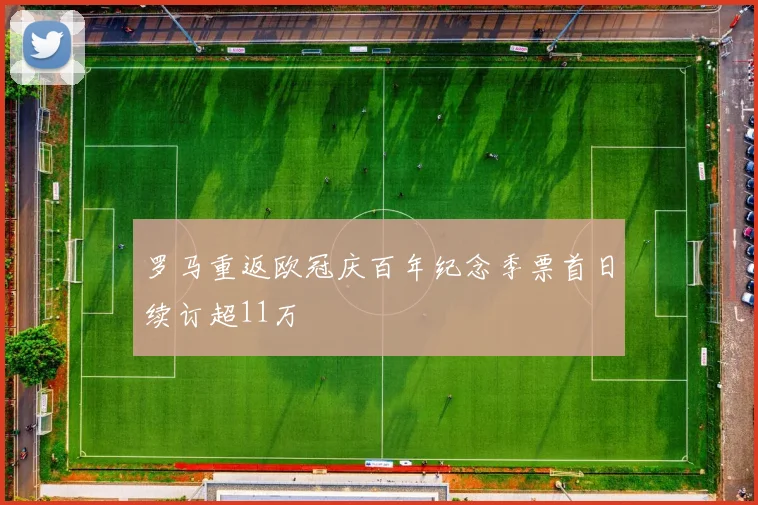 罗马重返欧冠庆百年纪念季票首日续订超11万