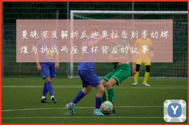 曼晚深度解析瓜迪奥拉告别季的辉煌与挑战两座奖杯背后的故事