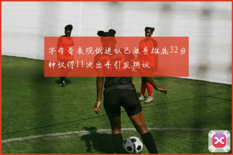 字母哥表现低迷似已放弃雄鹿32分钟仅得11次出手引发热议