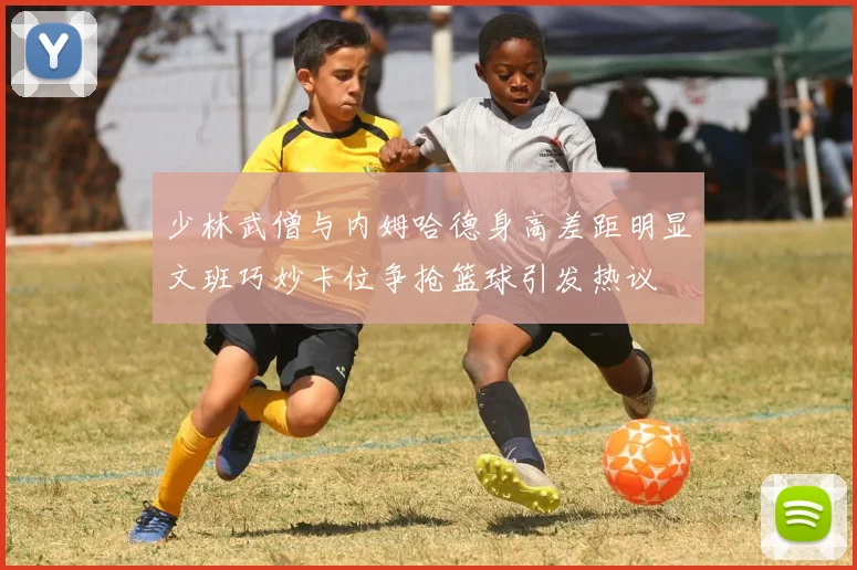 少林武僧与内姆哈德身高差距明显文班巧妙卡位争抢篮球引发热议