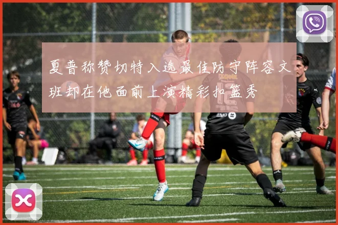 夏普称赞切特入选最佳防守阵容文班却在他面前上演精彩扣篮秀