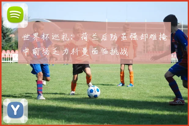 世界杯巡礼：荷兰后防虽强却难掩中前场乏力科曼面临挑战