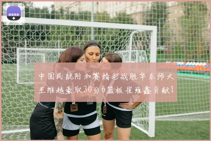 中国民航附加赛精彩战胜华东师大王维越豪取30分6篮板崔雍鑫贡献12分13篮板15助攻
